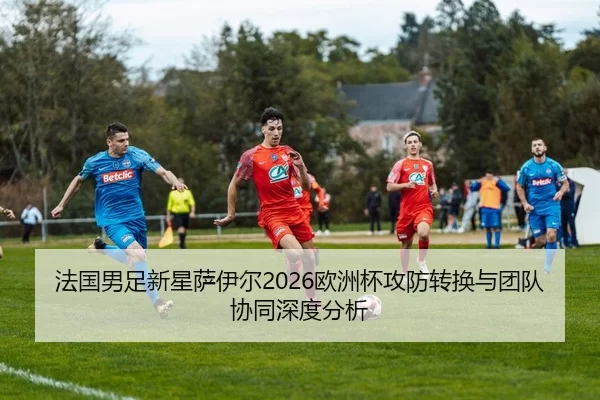 法国男足新星萨伊尔2026欧洲杯攻防转换与团队协同深度分析