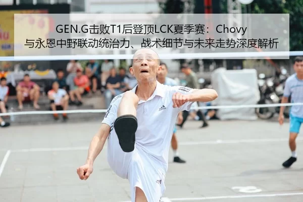 GEN.G击败T1后登顶LCK夏季赛：Chovy与永恩中野联动统治力、战术细节与未来走势深度解析
