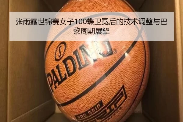 张雨霏世锦赛女子100蝶卫冕后的技术调整与巴黎周期展望