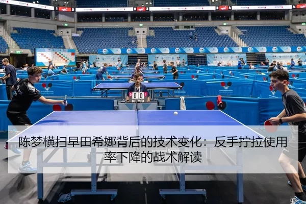 陈梦横扫早田希娜背后的技术变化：反手拧拉使用率下降的战术解读